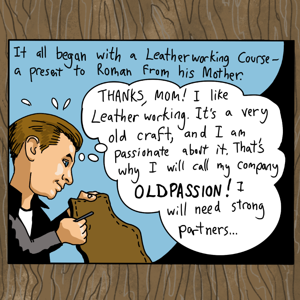 It all began with a leatherworking course- a present to roman bur from his mother. Thanks, mom! i like leather working, it's a very old craft, and i am passionate about it. that's why i will call my company oldpassion! i will need strong partners...